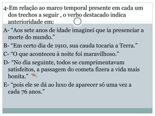 4-Em relação ao marco temporal presente em cada um
dos trechos a seguir , o verbo destacado indica
anterioridade em:
A- “Aos sete anos de idade imaginei que ia presenciar a
morte do mundo.”
B- “Em certo dia de 1910, sua cauda tocaria a Terra.”
C- “O que aconteceu à noite foi maravilhoso.”
D- “No dia seguinte, todos se cumprimentavam
satisfeitos, a passagem do cometa fizera a vida mais
bonita.”
E- “pois ele se dá ao luxo de aparecer só uma vez a
cada 76 anos.”
 