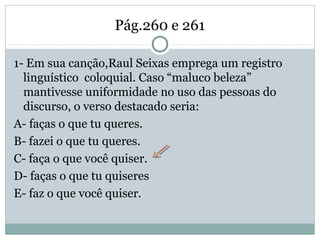 Pág.260 e 261
1- Em sua canção,Raul Seixas emprega um registro
linguístico coloquial. Caso “maluco beleza”
mantivesse uniformidade no uso das pessoas do
discurso, o verso destacado seria:
A- faças o que tu queres.
B- fazei o que tu queres.
C- faça o que você quiser.
D- faças o que tu quiseres
E- faz o que você quiser.
 