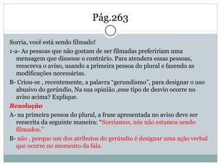 Pág.263
Sorria, você está sendo filmado!
1-a- As pessoas que não gostam de ser filmadas prefeririam uma
mensagem que dissesse o contrário. Para atendera essas pessoas,
reescreva o aviso, usando a primeira pessoa do plural e fazendo as
modificações necessárias.
B- Criou-se , recentemente, a palavra “gerundismo”, para designar o uso
abusivo do gerúndio, Na sua opinião ,esse tipo de desvio ocorre no
aviso acima? Explique.
Resolução
A- na primeira pessoa do plural, a frase apresentada no aviso deve ser
reescrita da seguinte maneira: “Sorríamos, nós não estamos sendo
filmados.”
B- não , porque um dos atributos do gerúndio é designar uma ação verbal
que ocorre no momento da fala.
 