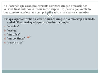 02- Sabendo que a canção apresenta estrutura em que a maioria dos
versos é finalizada por verbo no modo imperativo ,ou seja por vocábulo
que exorta o interlocutor a cumprir uma ação m assinale a alternativa
Em que aparece trecho da letra de música em que o verbo esteja em modo
verbal diferente daquele que predomina na canção.
a. “conclua”
b. “evolua”
c. “me dilua”
d. “me continua”
e. “reconstrua”
 