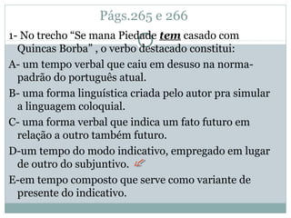 Págs.265 e 266
1- No trecho “Se mana Piedade tem casado com
Quincas Borba” , o verbo destacado constitui:
A- um tempo verbal que caiu em desuso na norma-
padrão do português atual.
B- uma forma linguística criada pelo autor pra simular
a linguagem coloquial.
C- uma forma verbal que indica um fato futuro em
relação a outro também futuro.
D-um tempo do modo indicativo, empregado em lugar
de outro do subjuntivo.
E-em tempo composto que serve como variante de
presente do indicativo.
 