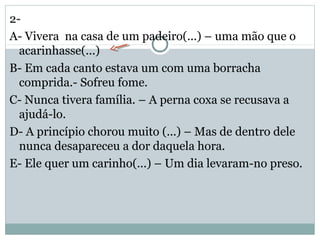 2-
A- Vivera na casa de um padeiro(...) – uma mão que o
acarinhasse(...)
B- Em cada canto estava um com uma borracha
comprida.- Sofreu fome.
C- Nunca tivera família. – A perna coxa se recusava a
ajudá-lo.
D- A princípio chorou muito (...) – Mas de dentro dele
nunca desapareceu a dor daquela hora.
E- Ele quer um carinho(...) – Um dia levaram-no preso.
 