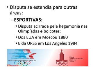 • Disputa se estendia para outras
áreas:
–ESPORTIVAS:
•Disputa acirrada pela hegemonia nas
Olimpíadas e boicotes:
•Dos EUA em Moscou 1880
•E da URSS em Los Angeles 1984
 