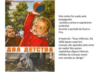 Este cartaz foi usado pela
propaganda
soviética contra o capitalismo
ocidental,
durante o período da Guerra
Fria.
O texto diz: “Duas infâncias. Na
URSS (parte superior)
crianças são apoiadas pelo amor
da nação! Nos países
capitalistas (figura inferior),
milhões de crianças vivem
sem comida ou abrigo.”
 