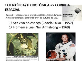 • CIENTÍFICA/TECNOLÓGICA => CORRIDA
ESPACIAL
1º Ser vivo no espaço (Cadela Laika – 1957)
1º Homem à Lua (Neil Armstrong – 1969)
Sputnik I - URSS enviou o primeiro satélite artificial da Terra.
A missão foi lançada pela URSS em 4 de outubro de 1957 .
 