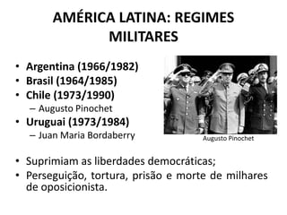 AMÉRICA LATINA: REGIMES
MILITARES
• Argentina (1966/1982)
• Brasil (1964/1985)
• Chile (1973/1990)
– Augusto Pinochet
• Uruguai (1973/1984)
– Juan Maria Bordaberry
• Suprimiam as liberdades democráticas;
• Perseguição, tortura, prisão e morte de milhares
de oposicionista.
Augusto Pinochet
 