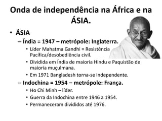 Onda de independência na África e na
ÁSIA.
• ÁSIA
– Índia = 1947 – metrópole: Inglaterra.
• Líder Mahatma Gandhi = Resistência
Pacífica/desobediência civil.
• Dividida em Índia de maioria Hindu e Paquistão de
maioria muçulmana.
• Em 1971 Bangladesh torna-se independente.
– Indochina = 1954 – metrópole: França.
• Ho Chi Minh – líder.
• Guerra da Indochina entre 1946 a 1954.
• Permaneceram divididos até 1976.
 