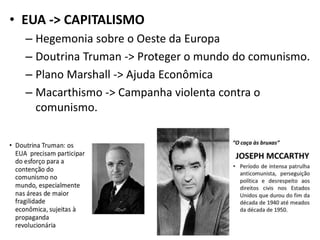• EUA -> CAPITALISMO
– Hegemonia sobre o Oeste da Europa
– Doutrina Truman -> Proteger o mundo do comunismo.
– Plano Marshall -> Ajuda Econômica
– Macarthismo -> Campanha violenta contra o
comunismo.
 