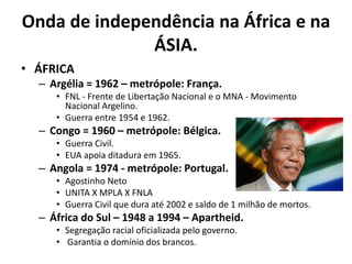 Onda de independência na África e na
ÁSIA.
• ÁFRICA
– Argélia = 1962 – metrópole: França.
• FNL - Frente de Libertação Nacional e o MNA - Movimento
Nacional Argelino.
• Guerra entre 1954 e 1962.
– Congo = 1960 – metrópole: Bélgica.
• Guerra Civil.
• EUA apoia ditadura em 1965.
– Angola = 1974 - metrópole: Portugal.
• Agostinho Neto
• UNITA X MPLA X FNLA
• Guerra Civil que dura até 2002 e saldo de 1 milhão de mortos.
– África do Sul – 1948 a 1994 – Apartheid.
• Segregação racial oficializada pelo governo.
• Garantia o domínio dos brancos.
 