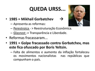 QUEDA URSS...
• 1985 = Mikhail Gorbatchev 
– Apresenta as reformas:
– Perestroica - > Reestruturação Econômica.
– Glasnost -> Transparência e Liberdade.
• Reformas fracassaram...
• 1991 = Golpe fracassado contra Gorbatchev, mas
este fica ofuscado por Boris Yeltsin.
– Falta de alimentos e aumento da inflação fortaleceu
os movimentos nacionalistas nas repúblicas que
compunham o país.
 