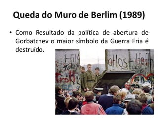 Queda do Muro de Berlim (1989)
• Como Resultado da política de abertura de
Gorbatchev o maior símbolo da Guerra Fria é
destruído.
 