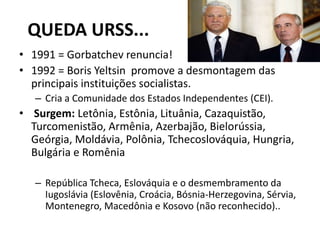 QUEDA URSS...
• 1991 = Gorbatchev renuncia!
• 1992 = Boris Yeltsin promove a desmontagem das
principais instituições socialistas.
– Cria a Comunidade dos Estados Independentes (CEI).
• Surgem: Letônia, Estônia, Lituânia, Cazaquistão,
Turcomenistão, Armênia, Azerbajão, Bielorússia,
Geórgia, Moldávia, Polônia, Tchecoslováquia, Hungria,
Bulgária e Romênia
– República Tcheca, Eslováquia e o desmembramento da
Iugoslávia (Eslovênia, Croácia, Bósnia-Herzegovina, Sérvia,
Montenegro, Macedônia e Kosovo (não reconhecido)..
 
