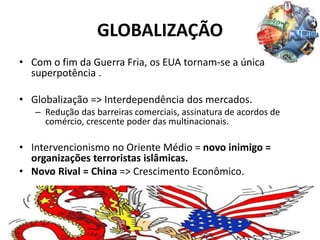 GLOBALIZAÇÃO
• Com o fim da Guerra Fria, os EUA tornam-se a única
superpotência .
• Globalização => Interdependência dos mercados.
– Redução das barreiras comerciais, assinatura de acordos de
comércio, crescente poder das multinacionais.
• Intervencionismo no Oriente Médio = novo inimigo =
organizações terroristas islâmicas.
• Novo Rival = China => Crescimento Econômico.
 