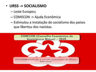 • URSS -> SOCIALISMO
– Leste Europeu;
– COMECON -> Ajuda Econômica
– Estimulou a instalação do socialismo dos países
que libertou dos nazistas.
 