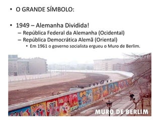 • O GRANDE SÍMBOLO:
• 1949 – Alemanha Dividida!
– República Federal da Alemanha (Ocidental)
– República Democrática Alemã (Oriental)
• Em 1961 o governo socialista ergueu o Muro de Berlim.
 