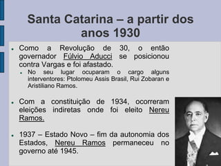Santa Catarina – a partir dos
                anos 1930
   Como a Revolução de 30, o então
    governador Fúlvio Aducci se posicionou
    contra Vargas e foi afastado.
       No seu lugar ocuparam o cargo alguns
        interventores: Ptolomeu Assis Brasil, Rui Zobaran e
        Aristiliano Ramos.

   Com a constituição de 1934, ocorreram
    eleições indiretas onde foi eleito Nereu
    Ramos.

   1937 – Estado Novo – fim da autonomia dos
    Estados, Nereu Ramos permaneceu no
    governo até 1945.
 