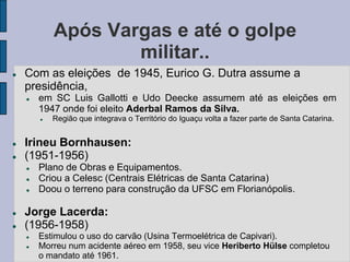Após Vargas e até o golpe
                    militar..
   Com as eleições de 1945, Eurico G. Dutra assume a
    presidência,
       em SC Luis Gallotti e Udo Deecke assumem até as eleições em
        1947 onde foi eleito Aderbal Ramos da Silva.
           Região que integrava o Território do Iguaçu volta a fazer parte de Santa Catarina.


   Irineu Bornhausen:
   (1951-1956)
       Plano de Obras e Equipamentos.
       Criou a Celesc (Centrais Elétricas de Santa Catarina)
       Doou o terreno para construção da UFSC em Florianópolis.

   Jorge Lacerda:
   (1956-1958)
       Estimulou o uso do carvão (Usina Termoelétrica de Capivari).
       Morreu num acidente aéreo em 1958, seu vice Heriberto Hülse completou
        o mandato até 1961.
 