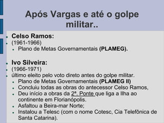 Após Vargas e até o golpe
                 militar..
   Celso Ramos:
   (1961-1966)
      Plano de Metas Governamentais (PLAMEG).

   Ivo Silveira:
   (1966-1971)
   último eleito pelo voto direto antes do golpe militar.
       Plano de Metas Governamentais (PLAMEG II)
       Concluiu todas as obras do antecessor Celso Ramos,
       Deu início a obras da 2ª. Ponte que liga a Ilha ao
        continente em Florianópolis.
       Asfaltou a Beira-mar Norte;
       Instalou a Telesc (com o nome Cotesc, Cia Telefônica de
        Santa Catarina).
 