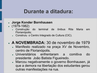 Durante a ditadura:
   Jorge Konder Bornhausen
   (1979-1982)
       Construção do terminal de ônibus Rita            Maria   em
        Florianópolis;
       Construiu o Centro Integrado de Cultura (CIC).

   A NOVEMBRADA: 30 de novembro de 1979
       Manifesto realizado na praça XV de Novembro,
        centro de Florianópolis.
       Universitários enfrentaram a comitiva do
        presidente João Batista Figueiredo.
       Marcou negativamente o governo Bornhausen, já
        que a demora na libertação dos estudantes gerou
        outras manifestações na rua.
 