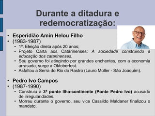 Durante a ditadura e
             redemocratização:
• Esperidião Amin Helou Filho
• (1983-1987)
  • 1ª. Eleição direta após 20 anos;
  • Projeto Carta aos Catarinenses: A sociedade construindo a
    educação dos catarinenses.
  • Seu governo foi atingindo por grandes enchentes, com a economia
    arrasada, surge a Oktoberfest.
  • Asfaltou a Serra do Rio do Rastro (Lauro Müller - São Joaquim).

• Pedro Ivo Campos
• (1987-1990)
  • Construiu a 3ª ponte Ilha-continente (Ponte Pedro Ivo) acusado
    de irregularidades.
  • Morreu durante o governo, seu vice Cassildo Maldaner finalizou o
    mandato.
 