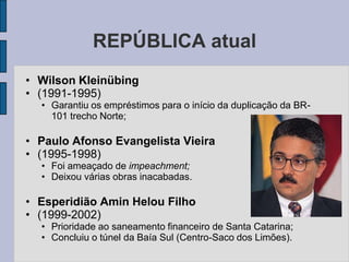 REPÚBLICA atual
• Wilson Kleinübing
• (1991-1995)
  • Garantiu os empréstimos para o início da duplicação da BR-
    101 trecho Norte;

• Paulo Afonso Evangelista Vieira
• (1995-1998)
  • Foi ameaçado de impeachment;
  • Deixou várias obras inacabadas.

• Esperidião Amin Helou Filho
• (1999-2002)
  • Prioridade ao saneamento financeiro de Santa Catarina;
  • Concluiu o túnel da Baía Sul (Centro-Saco dos Limões).
 