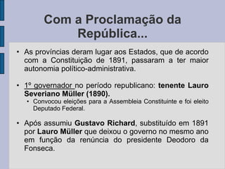 Com a Proclamação da
           República...
• As províncias deram lugar aos Estados, que de acordo
  com a Constituição de 1891, passaram a ter maior
  autonomia político-administrativa.

• 1º governador no período republicano: tenente Lauro
  Severiano Müller (1890).
  • Convocou eleições para a Assembleia Constituinte e foi eleito
    Deputado Federal.

• Após assumiu Gustavo Richard, substituído em 1891
  por Lauro Müller que deixou o governo no mesmo ano
  em função da renúncia do presidente Deodoro da
  Fonseca.
 