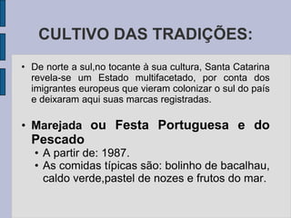 CULTIVO DAS TRADIÇÕES:
• De norte a sul,no tocante à sua cultura, Santa Catarina
  revela-se um Estado multifacetado, por conta dos
  imigrantes europeus que vieram colonizar o sul do país
  e deixaram aqui suas marcas registradas.

• Marejada ou Festa Portuguesa e do
  Pescado
   • A partir de: 1987.
   • As comidas típicas são: bolinho de bacalhau,
     caldo verde,pastel de nozes e frutos do mar.
 