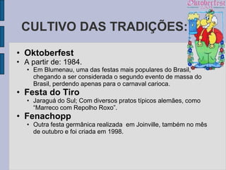 CULTIVO DAS TRADIÇÕES:
• Oktoberfest
• A partir de: 1984.
   • Em Blumenau, uma das festas mais populares do Brasil,
     chegando a ser considerada o segundo evento de massa do
     Brasil, perdendo apenas para o carnaval carioca.
• Festa do Tiro
   • Jaraguá do Sul; Com diversos pratos típicos alemães, como
     “Marreco com Repolho Roxo”.
• Fenachopp
   • Outra festa germânica realizada em Joinville, também no mês
     de outubro e foi criada em 1998.
 