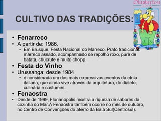CULTIVO DAS TRADIÇÕES:
• Fenarreco
• A partir de: 1986.
   • Em Brusque, Festa Nacional do Marreco. Prato tradicional:
     marreco assado, acompanhado de repolho roxo, purê de
     batata, chucrute e muito chopp.
• Festa do Vinho
• Urussanga: desde 1984
   • é considerada um dos mais expressivos eventos da etnia
     italiana, que ainda vive através da arquitetura, do dialeto,
     culinária e costumes.
• Fenaostra
• Desde de 1999, Florianópolis mostra a riqueza de sabores da
  cozinha do Mar.A Fenaostra também ocorre no mês de outubro,
  no Centro de Convenções do aterro da Baía Sul(Centrosul).
 