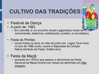 CULTIVO DAS TRADIÇÕES:
• Festival de Dança
• A partir de: 1983.
   • Em Joinville, é um encontro anual e gigantesco (mais de 70 mil
     concorrentes, bailarinos, professores, jurados, e convidados).

• Festa do Pinhão:
   • ocorre todos os anos no mês de junho em Lages.Teve início
     no ano de 1989.Junto, ocorre a Sapecada da Canção
     Nativa.Símbolo da Festa: Gralha Azul.

• Festa da Maçã:
   • somente em 1978 é que passou a denominar-se Festa
     Nacional da Maçã.Ocorre nos meses de abril/maio em São
     Joaquim.
 