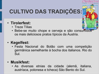 CULTIVO DAS TRADIÇÕES:
• Tirolerfest:
  • Treze Tílias
  • Bebe-se muito chope e cerveja e são consumidos
    os mais deliciosos pratos típicos da Áustria.

• Kegelfest:
  • Festa Nacional do Bolão com uma competição
    germânica semelhante à bocha dos italianos. Rio do
    Sul.

• Musikfest:
  • As diversas etnias da cidade (alemã, italiana,
    austríaca, polonesa e tcheca) São Bento do Sul.
 