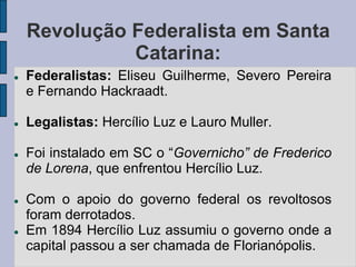 Revolução Federalista em Santa
              Catarina:
   Federalistas: Eliseu Guilherme, Severo Pereira
    e Fernando Hackraadt.

   Legalistas: Hercílio Luz e Lauro Muller.

   Foi instalado em SC o “Governicho” de Frederico
    de Lorena, que enfrentou Hercílio Luz.

   Com o apoio do governo federal os revoltosos
    foram derrotados.
   Em 1894 Hercílio Luz assumiu o governo onde a
    capital passou a ser chamada de Florianópolis.
 