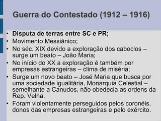 Guerra do Contestado (1912 – 1916)

• Disputa de terras entre SC e PR;
• Movimento Messiânico;
• No séc. XIX devido a exploração dos caboclos –
  surge um beato – João Maria;
• No início do XX a exploração é também por
  empresas estrangeiras – clima de miséria;
• Surge um novo beato – José Maria que busca por
  uma sociedade igualitária, Monarquia Celestial –
  semelhante a Canudos, não obedecia as ordens da
  Rep. Velha.
• Foram violentamente perseguidos pelos coronéis,
  donos das empresas estrangeiras e pelo exército.
 
