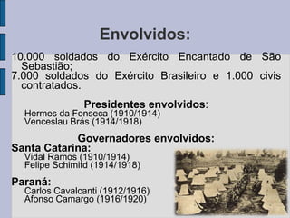Envolvidos:
10.000 soldados do Exército Encantado de São
  Sebastião;
7.000 soldados do Exército Brasileiro e 1.000 civis
  contratados.
               Presidentes envolvidos:
  Hermes da Fonseca (1910/1914)
  Venceslau Brás (1914/1918)
            Governadores envolvidos:
Santa Catarina:
  Vidal Ramos (1910/1914)
  Felipe Schimitd (1914/1918)
Paraná:
  Carlos Cavalcanti (1912/1916)
  Afonso Camargo (1916/1920)
 