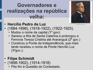 Governadores e
 realizações na república
          velha:
• Hercílio Pedro da Luz
• (1884-1898), (1918-1922), (1922-1925).
  • Mudou o nome da capital (1º gov);
  • Saneou a Ilha de Santa Catarina e prolongou a
    Ferrovia Tereza Cristina até Araranguá (2º gov.)
  • Construiu a Ponte da Independência, que mais
    tarde recebeu o nome de Ponte Hercílio Luz
    (3ºgov.);

• Filipe Schimidt
• (1898-1902), (1914-1918)
  • Pôs fim à Questão do Contestado.
 