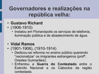 Governadores e realizações na
      república velha:
• Gustavo Richard
• (1906-1910)
  • Instalou em Florianópolis os serviços de telefonia,
    iluminação pública e de abastecimento de água.

• Vidal Ramos
• (1901-1906), (1910-1914)
  • Dedicou-se reforma no ensino público querendo
    “nacionalizar’ os imigrantes estrangeiros (profº.
    Orestes Guimarães);
  • Enfrentou a Guerra do Contestado entre o
    Exército Nacional e os Caboclos da região
    contestada.
 