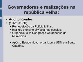 Governadores e realizações na
      república velha:
• Adolfo Konder
• (1926-1930)
  • Remodelação da Polícia Militar;
  • Instituiu o ensino silvícola nas escolas;
  • Organizou o 1º Congresso Catarinense de
    Municípios.

  • Após o Estado Novo, organizou a UDN em Santa
    Catarina.
 