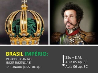 BRASIL IMPÉRIO:
PERÍODO JOANINO
INDEPENDÊNCIA E
1° REINADO (1822-1831).
3ão – E.M.
Aula 05 ap. 3C
Aula 06 ap. 3C
 