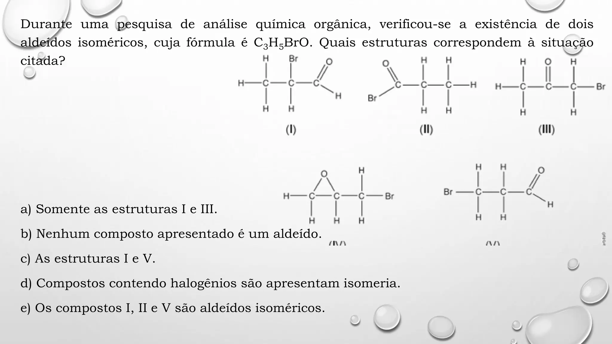 Durante uma pesquisa de análise química orgânica, verificou-se a existência de dois
aldeídos isoméricos, cuja fórmula é C3H5BrO. Quais estruturas correspondem à situação
citada?
a) Somente as estruturas I e III.
b) Nenhum composto apresentado é um aldeído.
c) As estruturas I e V.
d) Compostos contendo halogênios são apresentam isomeria.
e) Os compostos I, II e V são aldeídos isoméricos.
 