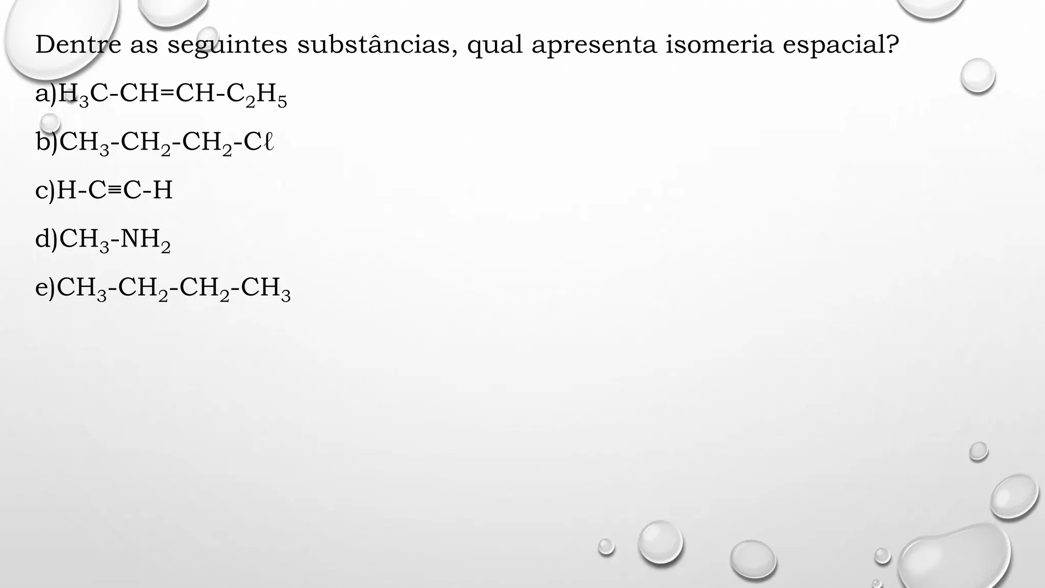 Dentre as seguintes substâncias, qual apresenta isomeria espacial?
a)H3C-CH=CH-C2H5
b)CH3-CH2-CH2-Cℓ
c)H-C≡C-H
d)CH3-NH2
e)CH3-CH2-CH2-CH3
 