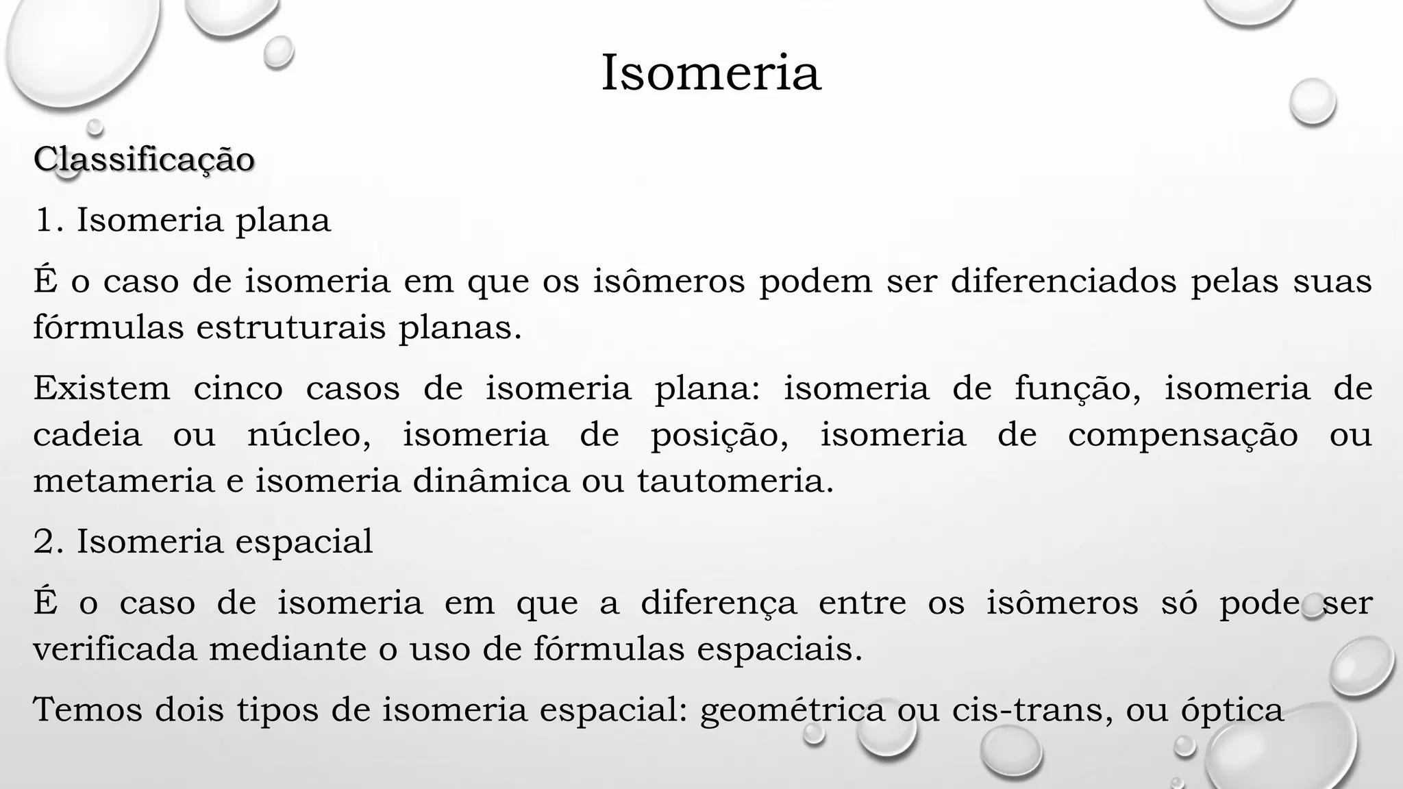 Isomeria
Classificação
1. Isomeria plana
É o caso de isomeria em que os isômeros podem ser diferenciados pelas suas
fórmulas estruturais planas.
Existem cinco casos de isomeria plana: isomeria de função, isomeria de
cadeia ou núcleo, isomeria de posição, isomeria de compensação ou
metameria e isomeria dinâmica ou tautomeria.
2. Isomeria espacial
É o caso de isomeria em que a diferença entre os isômeros só pode ser
verificada mediante o uso de fórmulas espaciais.
Temos dois tipos de isomeria espacial: geométrica ou cis-trans, ou óptica
 