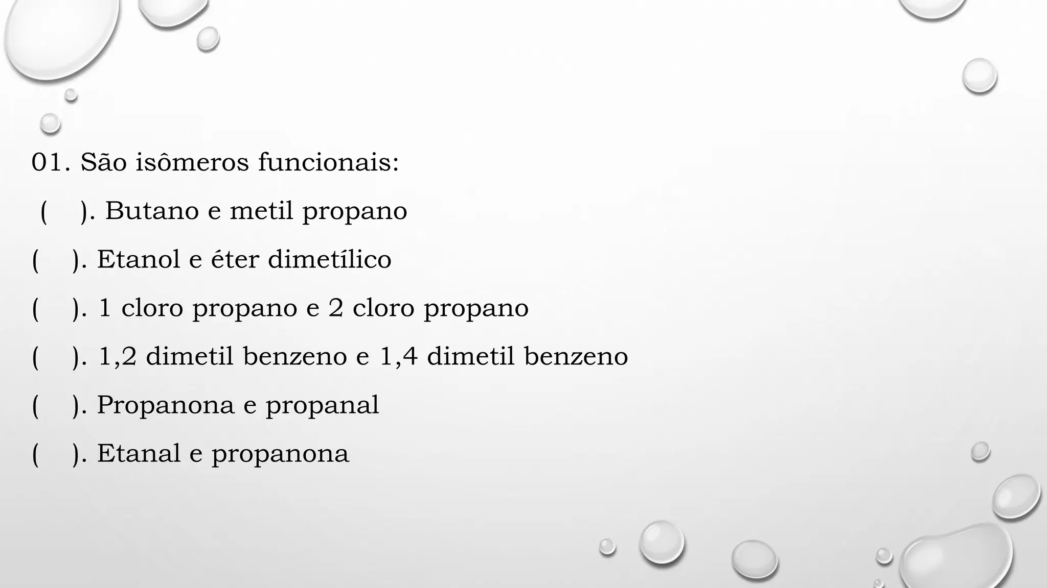 01. São isômeros funcionais:
( ). Butano e metil propano
( ). Etanol e éter dimetílico
( ). 1 cloro propano e 2 cloro propano
( ). 1,2 dimetil benzeno e 1,4 dimetil benzeno
( ). Propanona e propanal
( ). Etanal e propanona
 