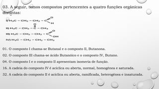 03. A seguir, temos compostos pertencentes a quatro funções orgânicas
distintas:
01. O composto I chama-se Butanal e o composto II, Butanona.
02. O composto III chama-se ácido Butanóico e o composto IV, Butano.
04. O composto I e o composto II apresentam isomeria de função.
16. A cadeia do composto IV é acíclica ou aberta, normal, homogênea e saturada.
32. A cadeia do composto II é acíclica ou aberta, ramificada, heterogênea e insaturada.
 