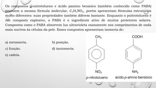 Os compostos p-nitrotolueno e ácido pamino benzoico (também conhecido como PABA)
possuem a mesma fórmula molecular, C7H7NO2, porém apresentam fórmulas estruturais
muito diferentes: suas propriedades também diferem bastante. Enquanto o pnitrotolueno é
um composto explosivo, o PABA é o ingrediente ativo de muitos protetores solares.
Compostos como o PABA absorvem luz ultravioleta exatamente nos comprimentos de onda
mais nocivos às células da pele. Esses compostos apresentam isomeria de:
a) metameria. b) posição.
c) função. d) tautomeria.
e) cadeia.
 