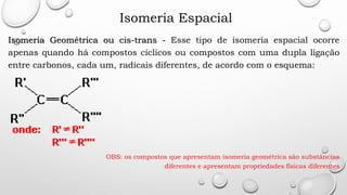 Isomeria Espacial
Isomeria Geométrica ou cis-trans - Esse tipo de isomeria espacial ocorre
apenas quando há compostos cíclicos ou compostos com uma dupla ligação
entre carbonos, cada um, radicais diferentes, de acordo com o esquema:
OBS: os compostos que apresentam isomeria geométrica são substâncias
diferentes e apresentam propriedades físicas diferentes
 