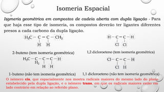 Isomeria Espacial
Isomeria geométrica em compostos de cadeia aberta com dupla ligação - Para
que haja esse tipo de isomeria, os compostos deverão ter ligantes diferentes
presos a cada carbono da dupla ligação.
O isômero cis, que espacialmente nos mostra radicais maiores do mesmo lado do plano
estabelecido pela dupla ligação, e o isômero trans, em que os radicais maiores estão em
lado contrário em relação ao referido plano.
 