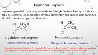 Isomeria Espacial
Isomeria geométrica em compostos de cadeias fechadas - Para que haja este
tipo de isomeria, os compostos deverão apresentar pelo menos dois carbonos
do ciclo, contendo ligantes diferentes.
Caso de isomeria também é chamado de isomeria bayeriana. O isômero cis será aquele
que apresentar ligantes iguais do mesmo lado do plano do ciclo e o isômero trans.
 