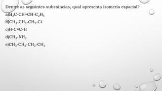 Dentre as seguintes substâncias, qual apresenta isomeria espacial?
a)H3C-CH=CH-C2H5
b)CH3-CH2-CH2-Cℓ
c)H-C≡C-H
d)CH3-NH2
e)CH3-CH2-CH2-CH3
 
