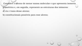 Considere o alceno de menor massa molecular e que apresenta isomeria
geométrica e, em seguida, represente as estruturas dos isômeros:
a) cis e trans desse alceno;
b) constitucionais possíveis para esse alceno;
 