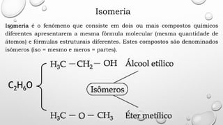 Isomeria
Isomeria é o fenômeno que consiste em dois ou mais compostos químicos
diferentes apresentarem a mesma fórmula molecular (mesma quantidade de
átomos) e fórmulas estruturais diferentes. Estes compostos são denominados
isômeros (iso = mesmo e meros = partes).
C2H6O
 